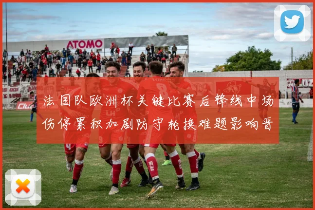 法国队欧洲杯关键比赛后锋线中场伤停累积加剧防守轮换难题影响晋级形势