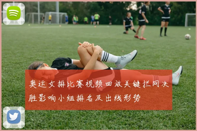 奥运女排比赛视频回放关键拦网决胜影响小组排名及出线形势