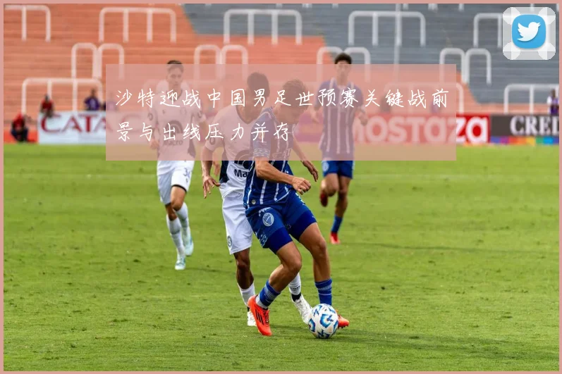 沙特迎战中国男足世预赛关键战前景与出线压力并存