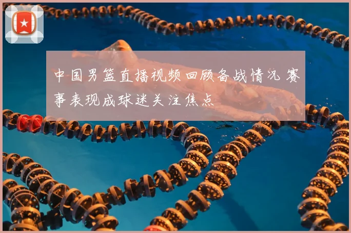 中国男篮直播视频回顾备战情况 赛事表现成球迷关注焦点