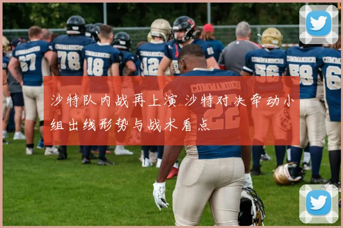 沙特队内战再上演 沙特对决牵动小组出线形势与战术看点