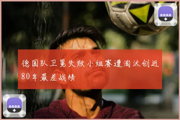 德国队卫冕失败小组赛遭淘汰创近80年最差战绩