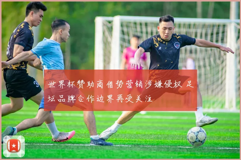 世界杯赞助商借势营销涉嫌侵权 足坛品牌合作边界再受关注