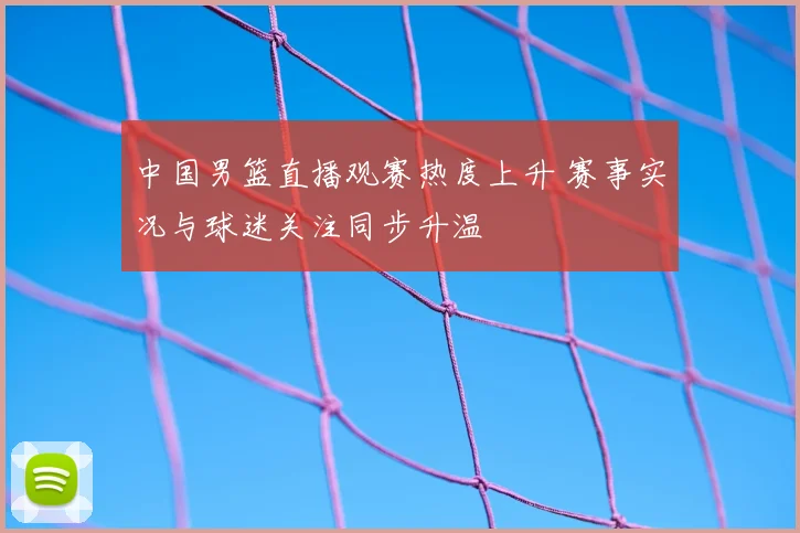 中国男篮直播观赛热度上升 赛事实况与球迷关注同步升温