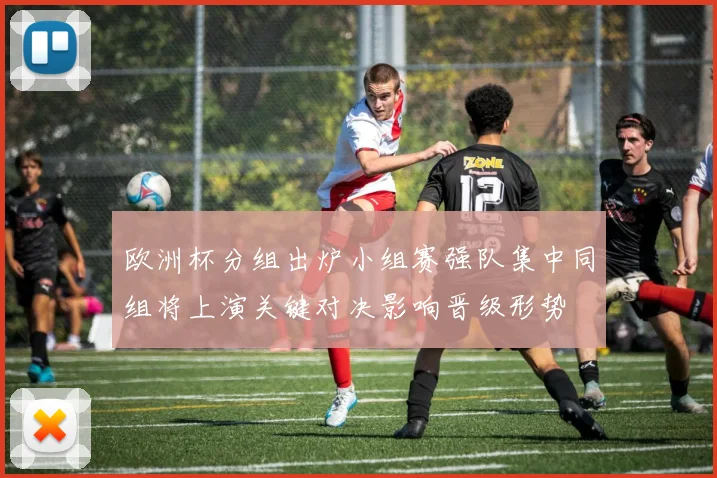 欧洲杯分组出炉小组赛强队集中同组将上演关键对决影响晋级形势