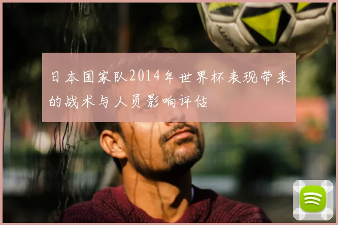 日本国家队2014年世界杯表现带来的战术与人员影响评估