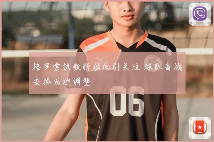 格罗索执教新动向引关注 球队备战安排或迎调整