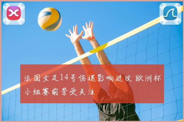法国女足14号伤退影响进攻 欧洲杯小组赛前景受关注