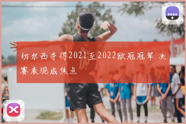 切尔西夺得2021至2022欧冠冠军 决赛表现成焦点