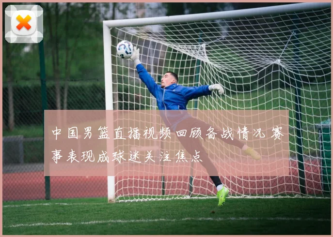 中国男篮直播视频回顾备战情况 赛事表现成球迷关注焦点