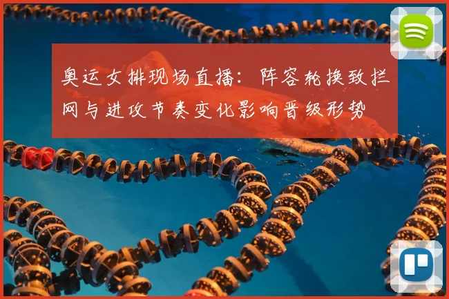 奥运女排现场直播：阵容轮换致拦网与进攻节奏变化影响晋级形势