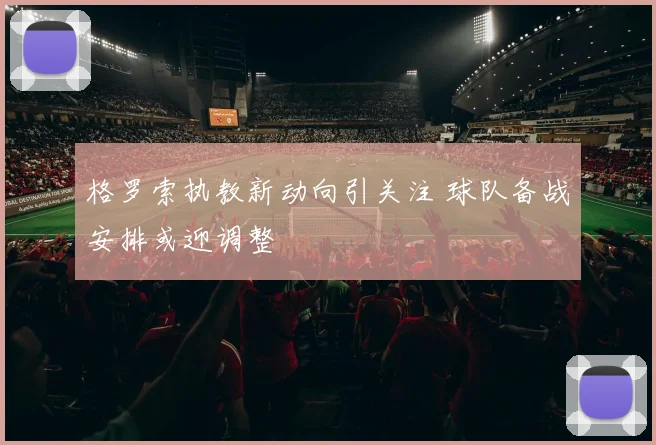 格罗索执教新动向引关注 球队备战安排或迎调整