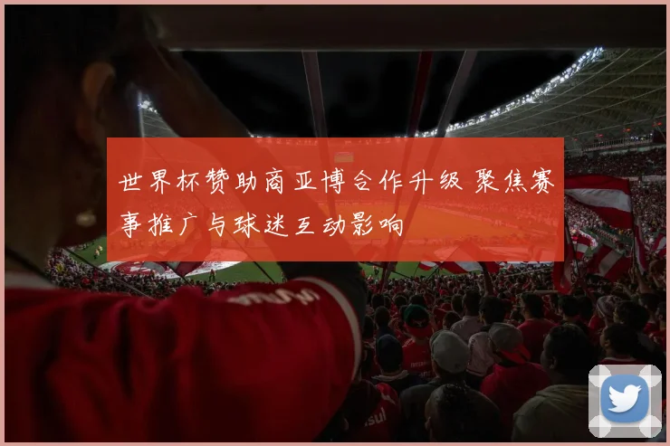 世界杯赞助商亚博合作升级 聚焦赛事推广与球迷互动影响