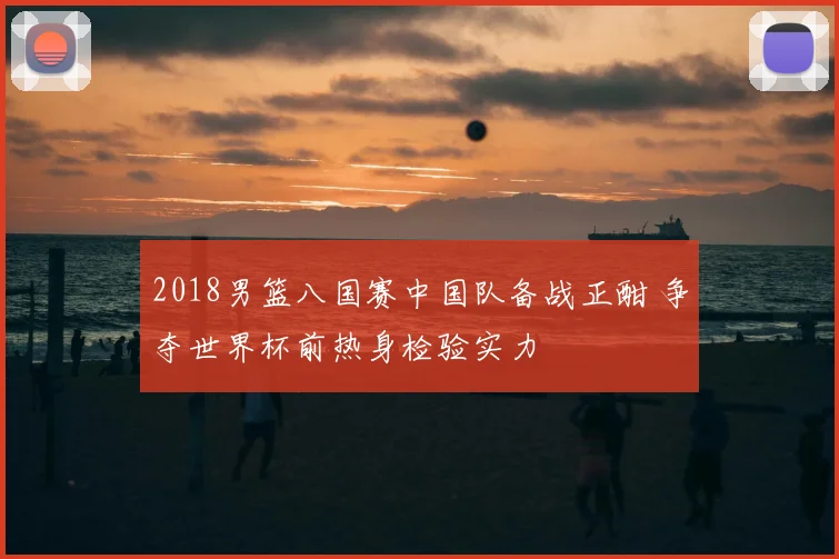 2018男篮八国赛中国队备战正酣 争夺世界杯前热身检验实力