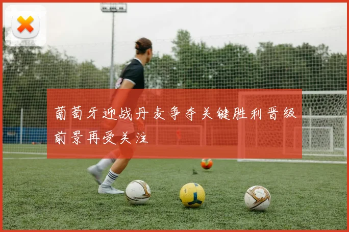 葡萄牙迎战丹麦争夺关键胜利晋级前景再受关注