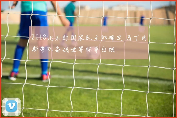 2018比利时国家队主帅确定 马丁内斯带队备战世界杯争出线