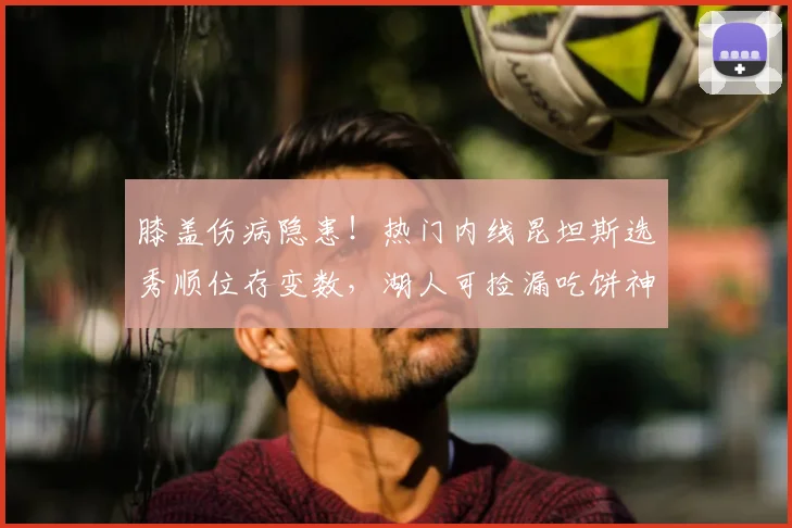 膝盖伤病隐患!热门内线昆坦斯选秀顺位存变数,湖人可捡漏吃饼神锋