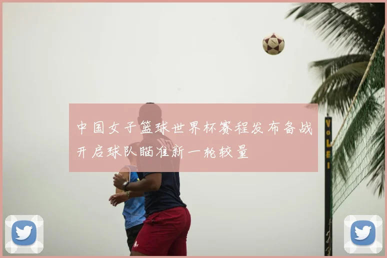 中国女子篮球世界杯赛程发布备战开启球队瞄准新一轮较量