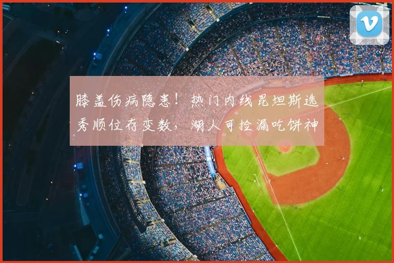 膝盖伤病隐患!热门内线昆坦斯选秀顺位存变数,湖人可捡漏吃饼神锋