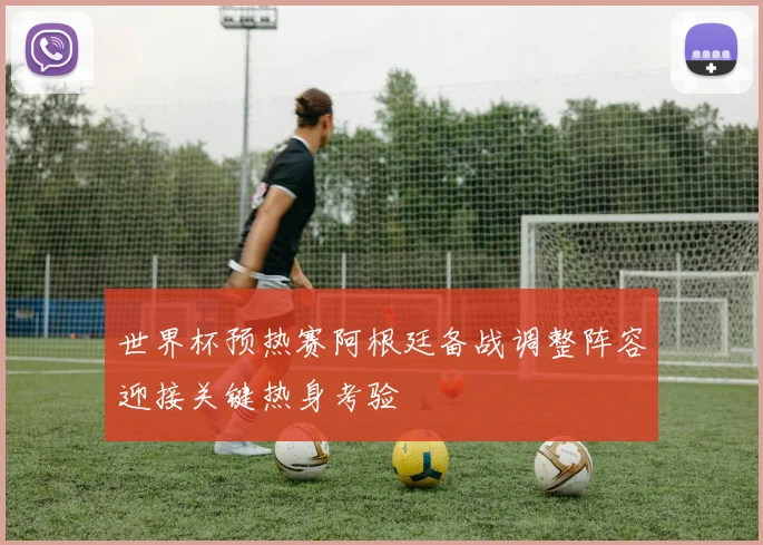 世界杯预热赛阿根廷备战调整阵容迎接关键热身考验