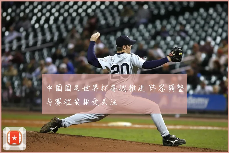中国国足世界杯备战推进 阵容调整与赛程安排受关注