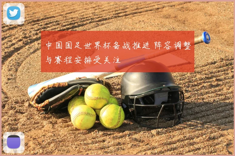 中国国足世界杯备战推进 阵容调整与赛程安排受关注