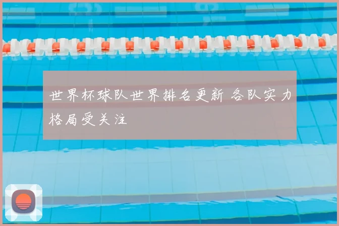 世界杯球队世界排名更新 各队实力格局受关注