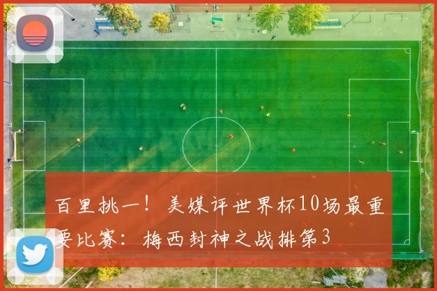 百里挑一！美媒评世界杯10场最重要比赛：梅西封神之战排第3