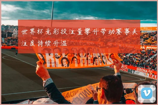 世界杯竞彩投注量攀升带动赛事关注度持续升温