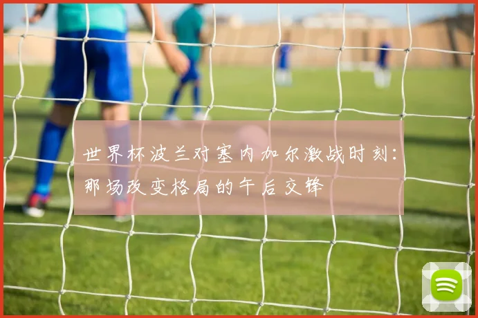 世界杯波兰对塞内加尔激战时刻：那场改变格局的午后交锋